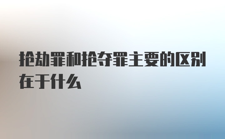 抢劫罪和抢夺罪主要的区别在于什么