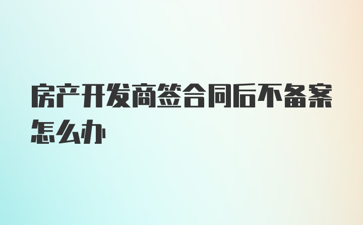 房产开发商签合同后不备案怎么办