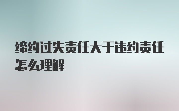 缔约过失责任大于违约责任怎么理解