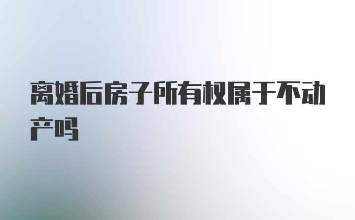 离婚后房子所有权属于不动产吗