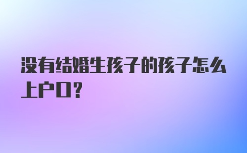 没有结婚生孩子的孩子怎么上户口？