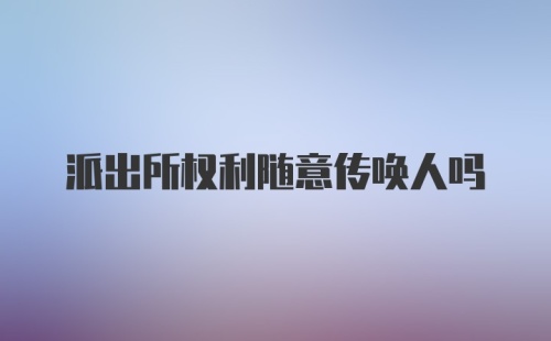 派出所权利随意传唤人吗