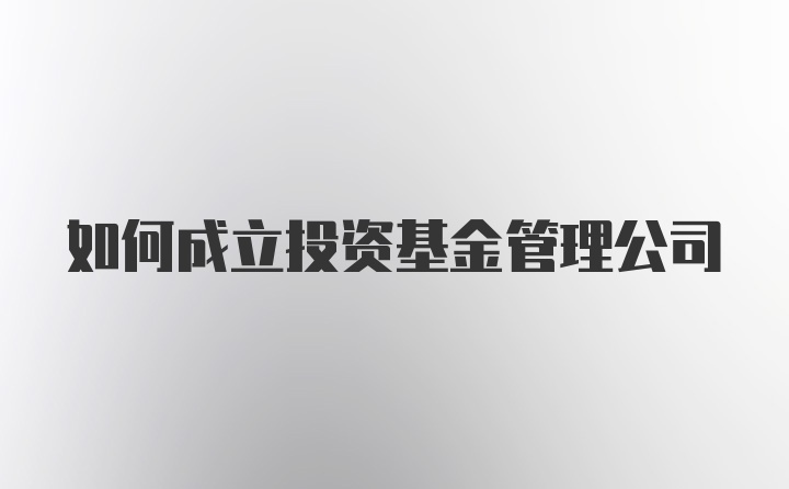 如何成立投资基金管理公司