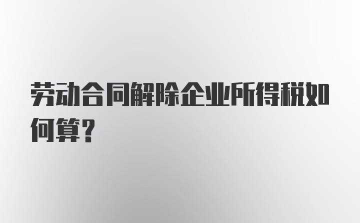 劳动合同解除企业所得税如何算?