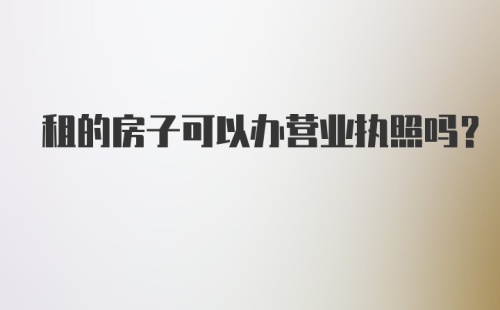 租的房子可以办营业执照吗?