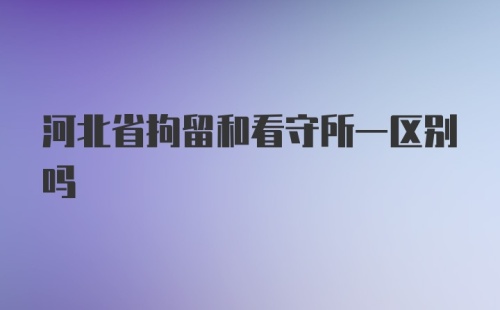 河北省拘留和看守所一区别吗