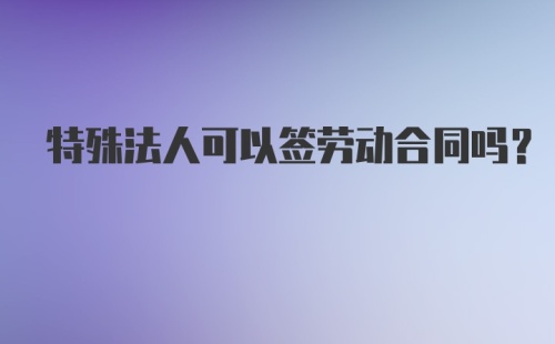 特殊法人可以签劳动合同吗？