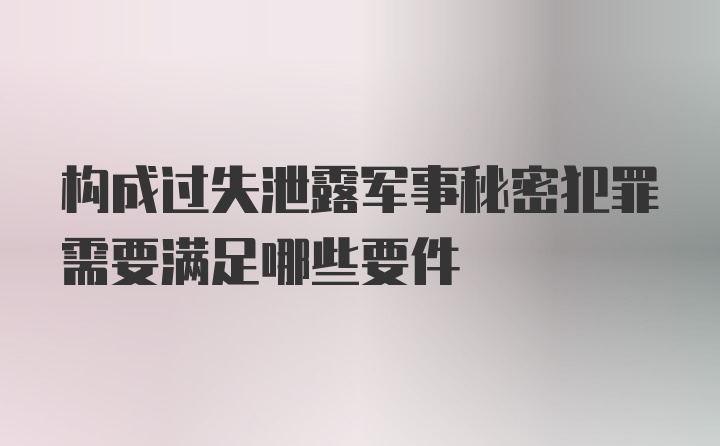 构成过失泄露军事秘密犯罪需要满足哪些要件