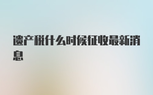 遗产税什么时候征收最新消息