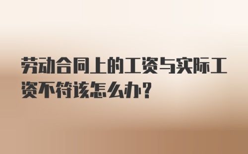 劳动合同上的工资与实际工资不符该怎么办？