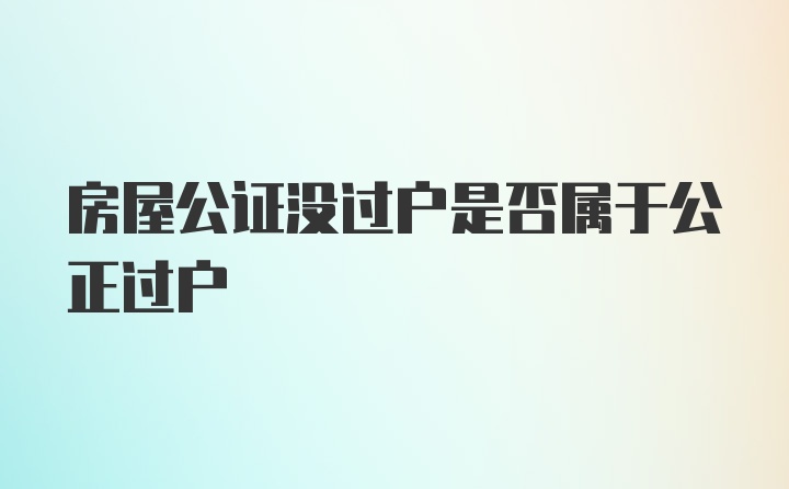 房屋公证没过户是否属于公正过户