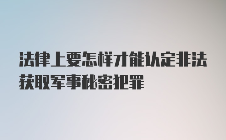 法律上要怎样才能认定非法获取军事秘密犯罪