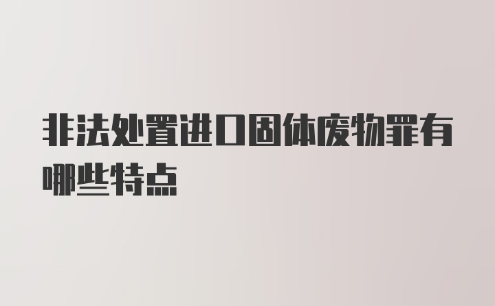 非法处置进口固体废物罪有哪些特点