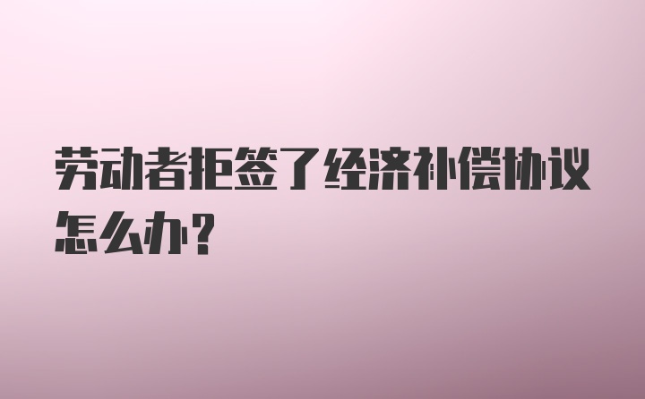 劳动者拒签了经济补偿协议怎么办？