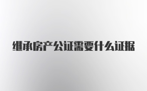 继承房产公证需要什么证据