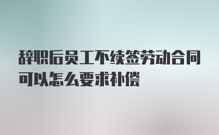 辞职后员工不续签劳动合同可以怎么要求补偿