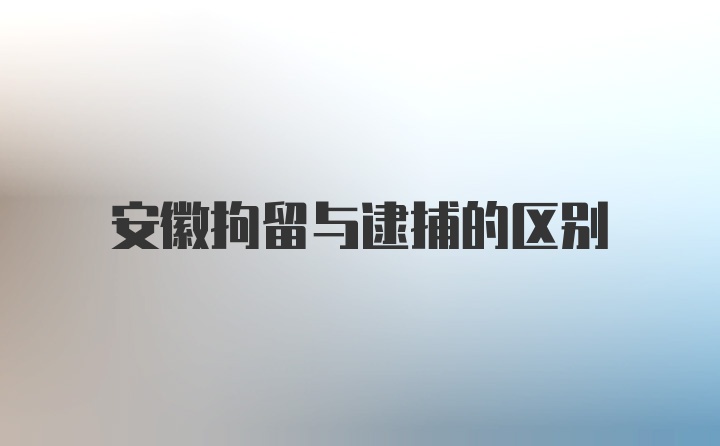 安徽拘留与逮捕的区别