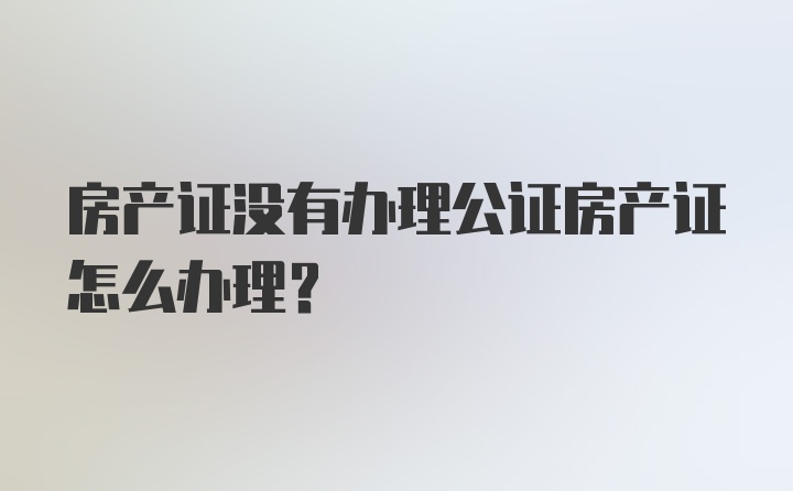 房产证没有办理公证房产证怎么办理？