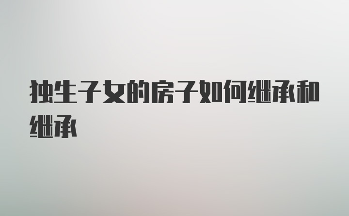 独生子女的房子如何继承和继承