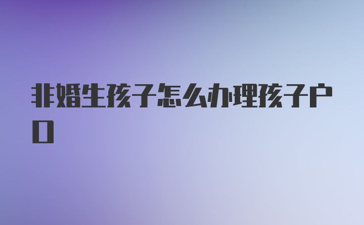 非婚生孩子怎么办理孩子户口