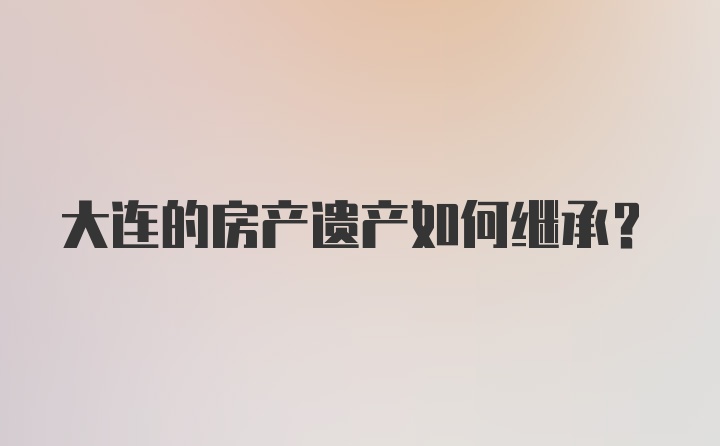 大连的房产遗产如何继承？