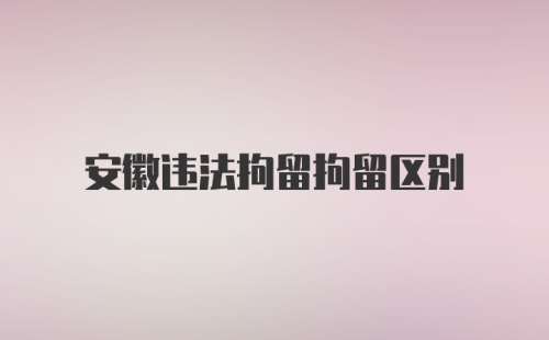 安徽违法拘留拘留区别