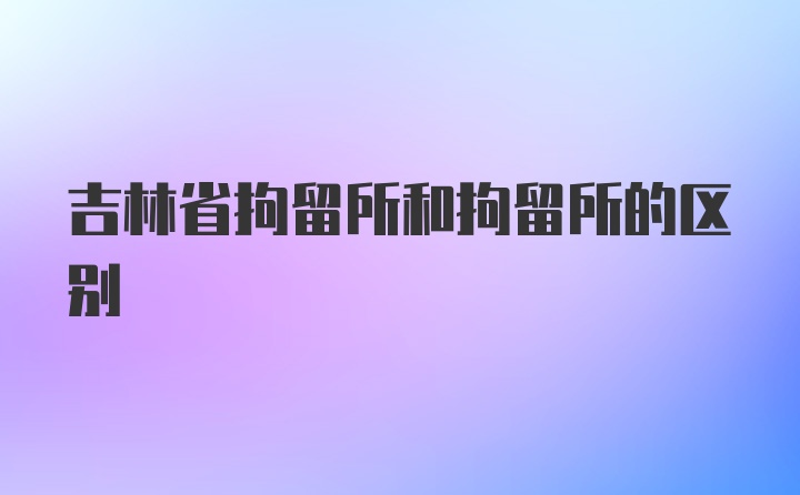 吉林省拘留所和拘留所的区别