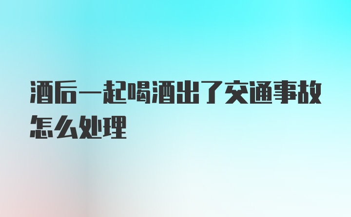 酒后一起喝酒出了交通事故怎么处理