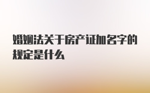 婚姻法关于房产证加名字的规定是什么