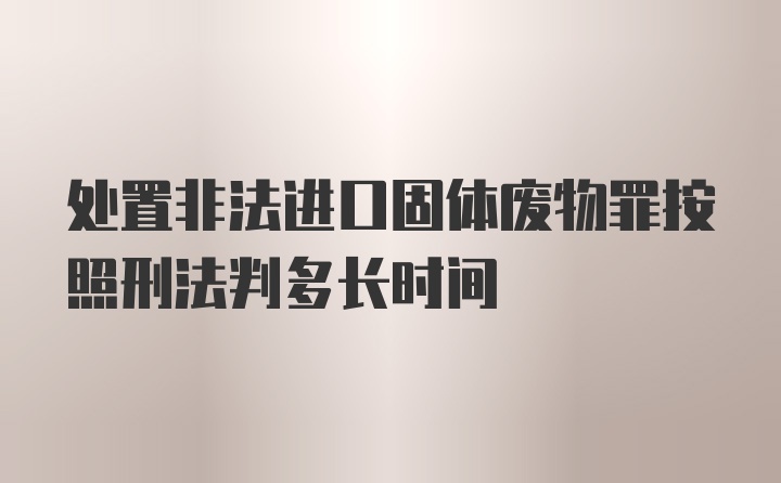 处置非法进口固体废物罪按照刑法判多长时间