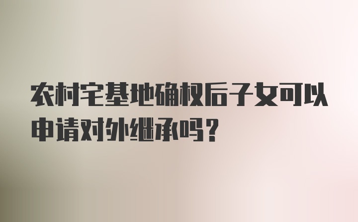 农村宅基地确权后子女可以申请对外继承吗?