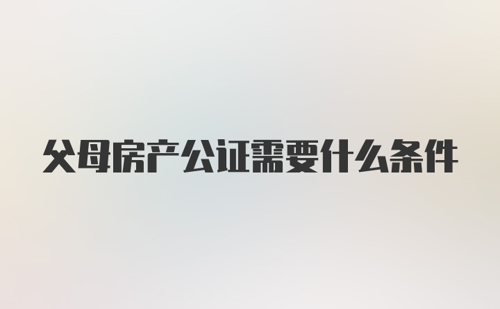 父母房产公证需要什么条件