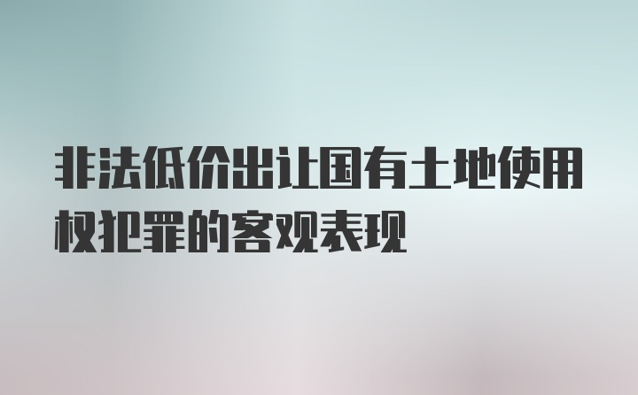 非法低价出让国有土地使用权犯罪的客观表现