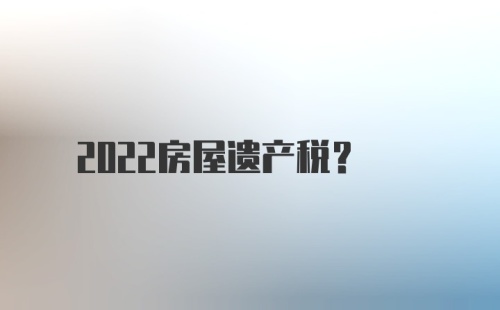 2022房屋遗产税？