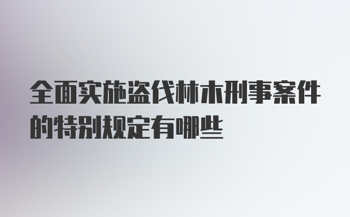 全面实施盗伐林木刑事案件的特别规定有哪些