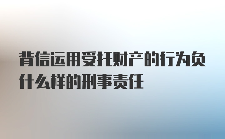 背信运用受托财产的行为负什么样的刑事责任