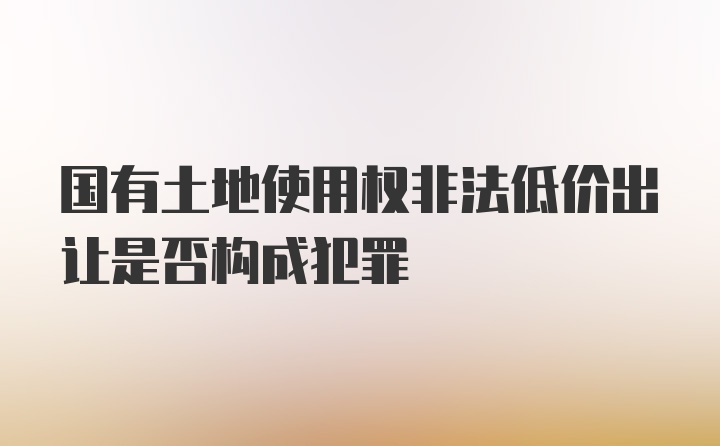 国有土地使用权非法低价出让是否构成犯罪