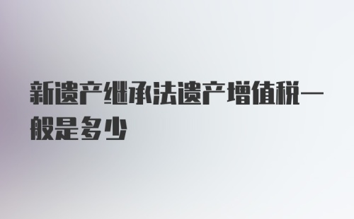 新遗产继承法遗产增值税一般是多少