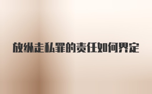 放纵走私罪的责任如何界定