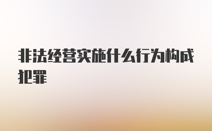 非法经营实施什么行为构成犯罪