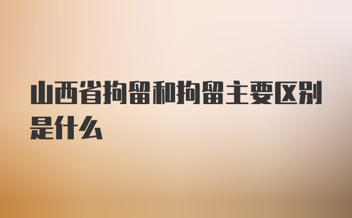 山西省拘留和拘留主要区别是什么