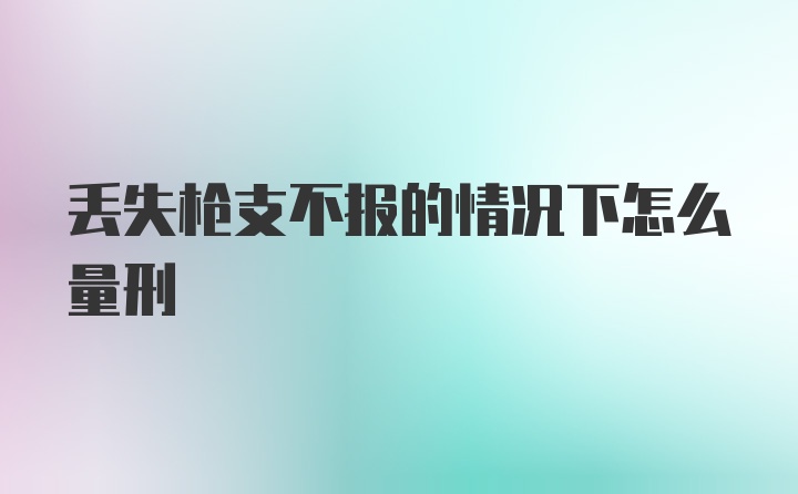 丢失枪支不报的情况下怎么量刑