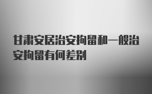 甘肃安居治安拘留和一般治安拘留有何差别