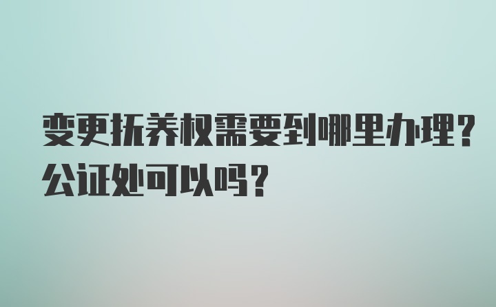 变更抚养权需要到哪里办理？公证处可以吗？