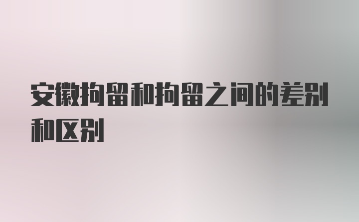 安徽拘留和拘留之间的差别和区别