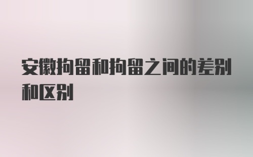 安徽拘留和拘留之间的差别和区别