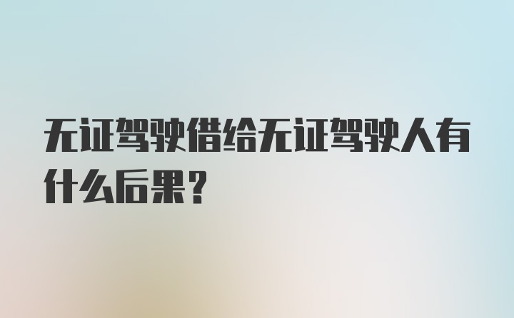 无证驾驶借给无证驾驶人有什么后果？