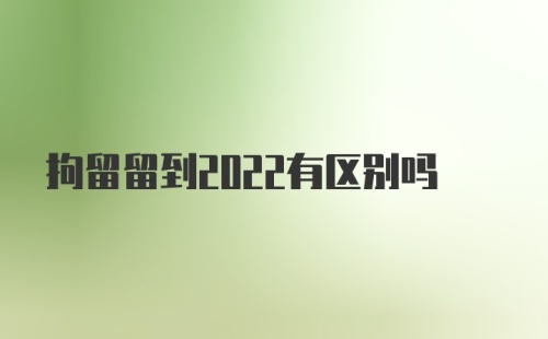 拘留留到2022有区别吗