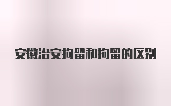 安徽治安拘留和拘留的区别