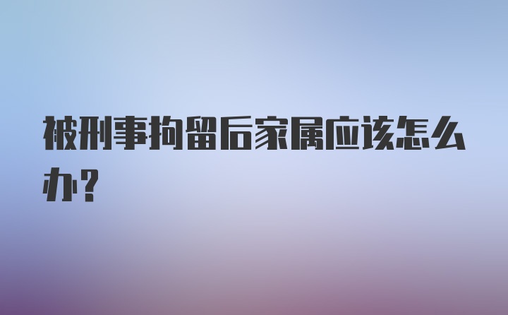 被刑事拘留后家属应该怎么办?